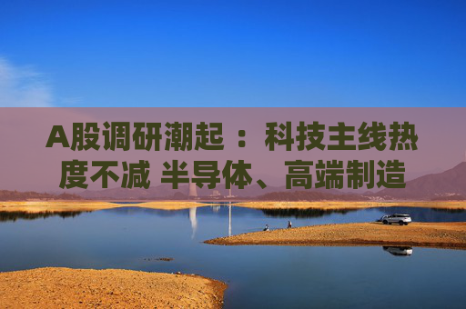 A股调研潮起 :科技主线热度不减 半导体、高端制造成焦点