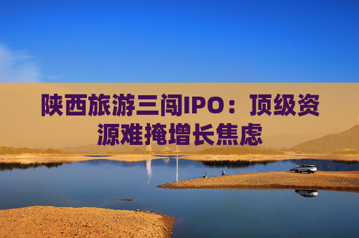 陕西旅游三闯IPO：顶级资源难掩增长焦虑
