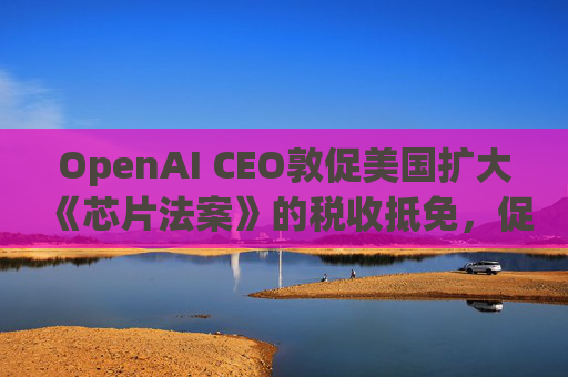 OpenAI CEO敦促美国扩大《芯片法案》的税收抵免，促进人工智能发展