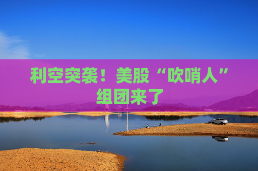 利空突袭！美股“吹哨人”组团来了