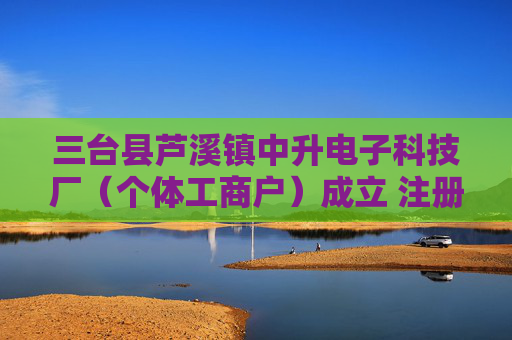 三台县芦溪镇中升电子科技厂（个体工商户）成立 注册资本5万人民币