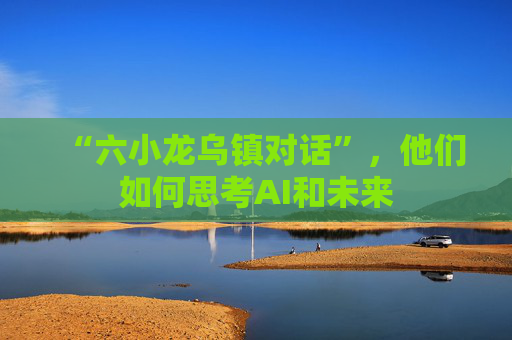 “六小龙乌镇对话”,他们如何思考AI和未来