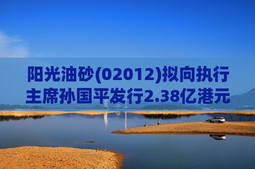 阳光油砂(02012)拟向执行主席孙国平发行2.38亿港元可换股债券以清偿应付债务