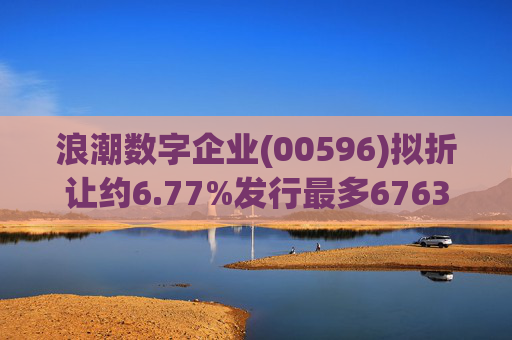 浪潮数字企业(00596)拟折让约6.77%发行最多6763.4万股配售股份