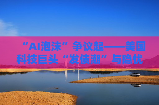 “AI泡沫”争议起——美国科技巨头“发债潮”与隐忧