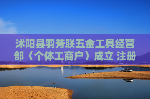 沭阳县羽芳联五金工具经营部（个体工商户）成立 注册资本20万人民币