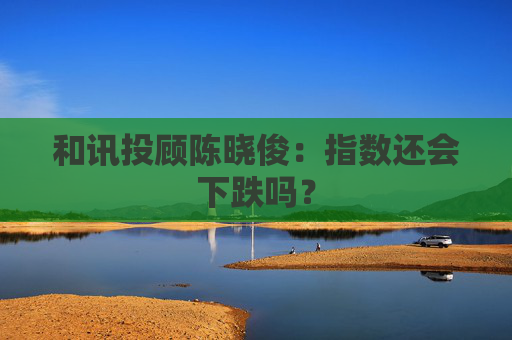 和讯投顾陈晓俊：指数还会下跌吗？