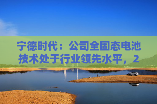 宁德时代：公司全固态电池技术处于行业领先水平，2027年有望实现小批量生产