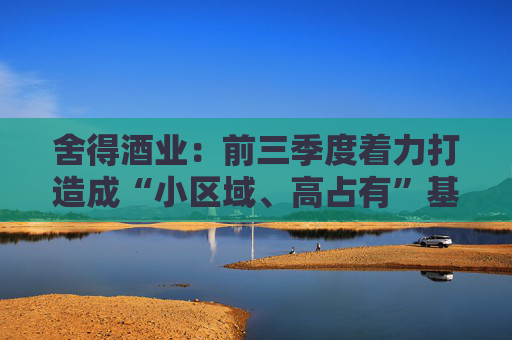 舍得酒业:前三季度着力打造成“小区域、高占有”基地市场,持续提升区域市场渗透率