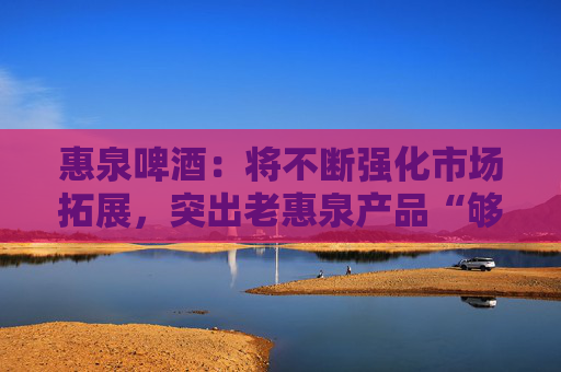 惠泉啤酒：将不断强化市场拓展，突出老惠泉产品“够劲，不上头”差异化特色