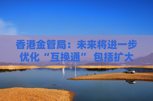 香港金管局:未来将进一步优化“互换通” 包括扩大交易商名单