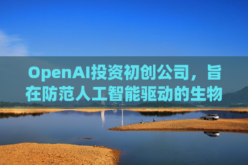 OpenAI投资初创公司，旨在防范人工智能驱动的生物武器