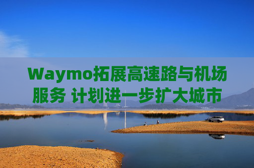 Waymo拓展高速路与机场服务 计划进一步扩大城市覆盖
