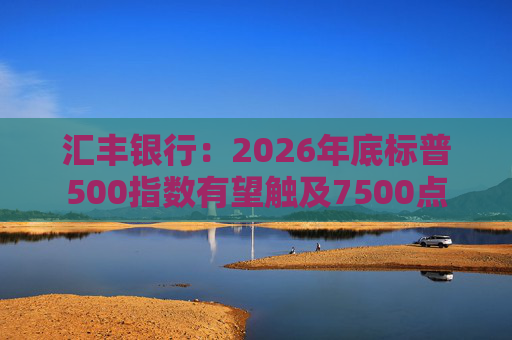 汇丰银行:2026年底标普500指数有望触及7500点