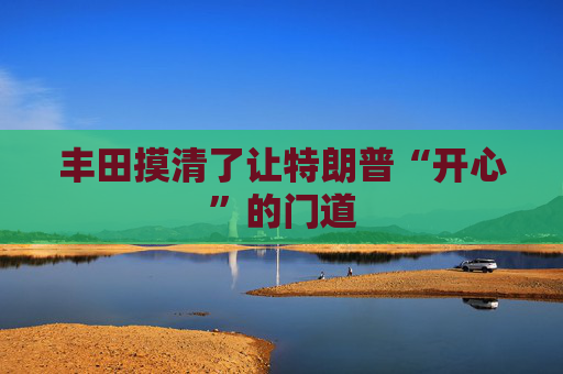 丰田摸清了让特朗普“开心”的门道