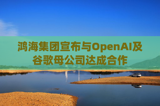 鸿海集团宣布与OpenAI及谷歌母公司达成合作