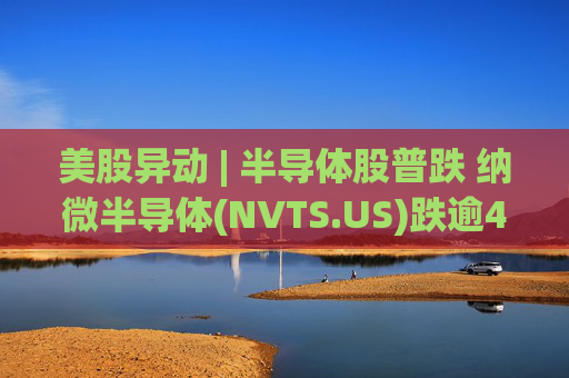 美股异动 | 半导体股普跌 纳微半导体(NVTS.US)跌逾4%
