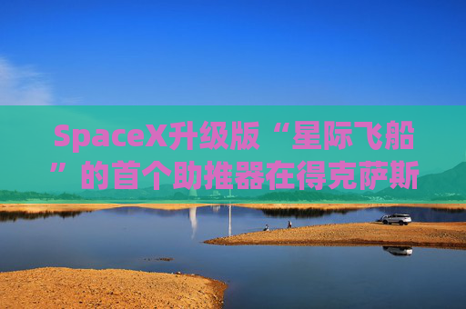 SpaceX升级版“星际飞船”的首个助推器在得克萨斯州的测试中失败