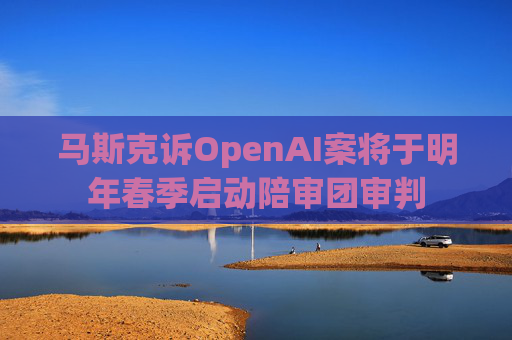马斯克诉OpenAI案将于明年春季启动陪审团审判