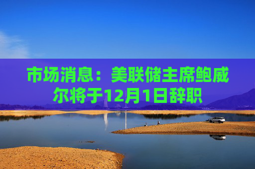 市场消息：美联储主席鲍威尔将于12月1日辞职