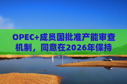 OPEC+成员国批准产能审查机制，同意在2026年保持集团整体石油产量不变