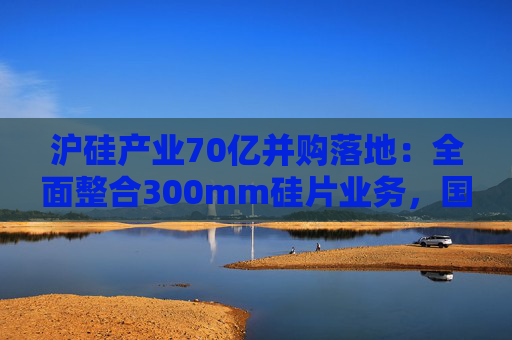 沪硅产业70亿并购落地:全面整合300mm硅片业务,国产替补加速突围