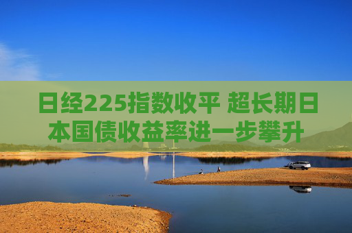 日经225指数收平 超长期日本国债收益率进一步攀升