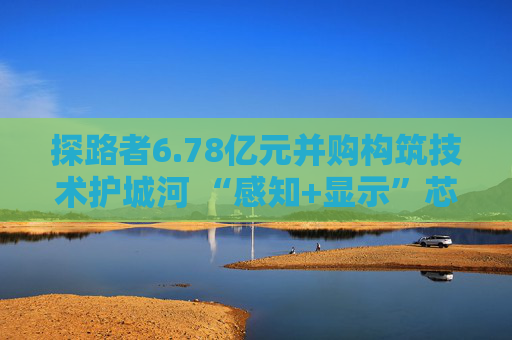 探路者6.78亿元并购构筑技术护城河 “感知+显示”芯片矩阵形成