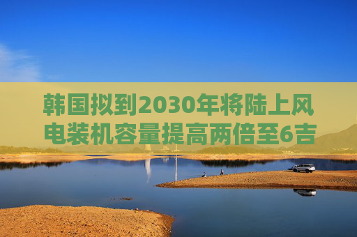 韩国拟到2030年将陆上风电装机容量提高两倍至6吉瓦