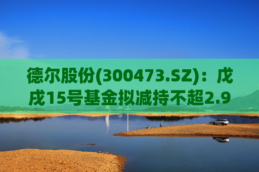 德尔股份(300473.SZ):戊戌15号基金拟减持不超2.98%公司股份