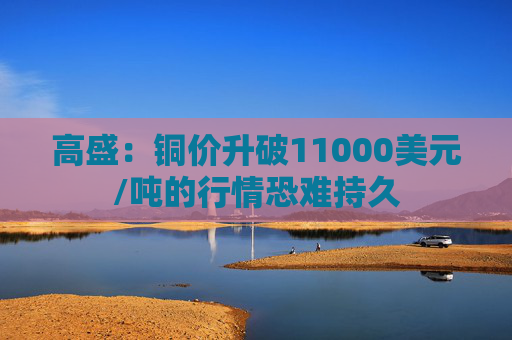 高盛:铜价升破11000美元/吨的行情恐难持久