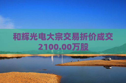 和辉光电大宗交易折价成交2100.00万股
