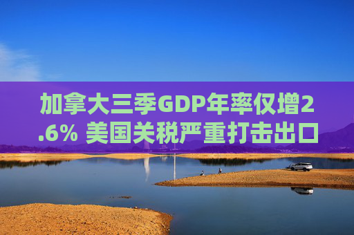 加拿大三季GDP年率仅增2.6% 美国关税严重打击出口 企业和消费者信心受挫