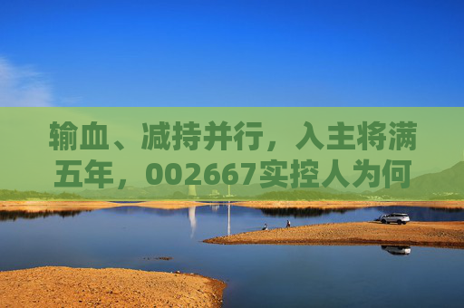 输血、减持并行，入主将满五年，002667实控人为何突然筹划离场？