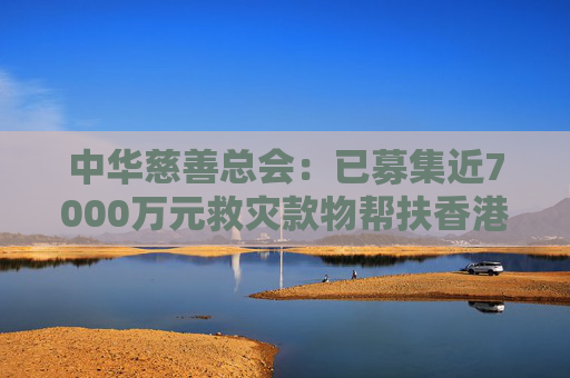 中华慈善总会：已募集近7000万元救灾款物帮扶香港火灾受灾同胞