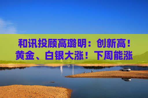 和讯投顾高璐明：创新高！黄金、白银大涨！下周能涨吗？