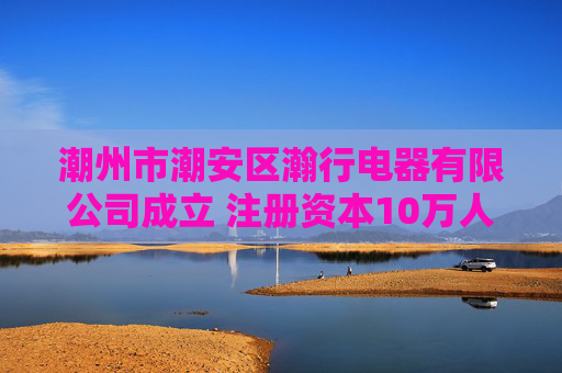 潮州市潮安区瀚行电器有限公司成立 注册资本10万人民币