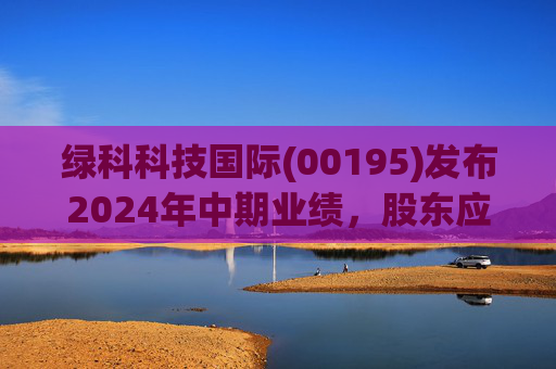 绿科科技国际(00195)发布2024年中期业绩，股东应占溢利1582.3万港元，同比下降22.1%