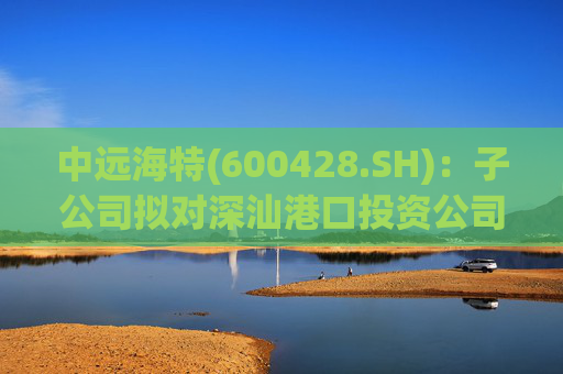 中远海特(600428.SH)：子公司拟对深汕港口投资公司进行增资入股