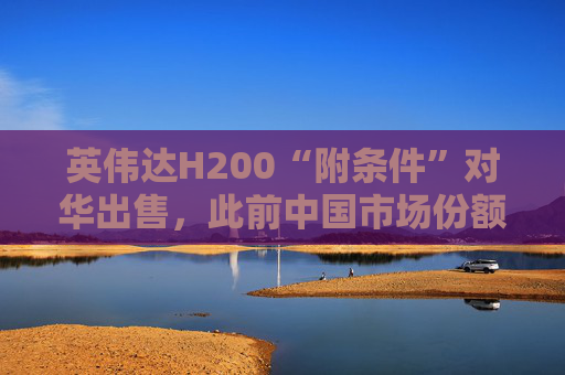 英伟达H200“附条件”对华出售，此前中国市场份额清零