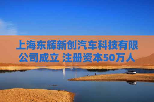 上海东辉新创汽车科技有限公司成立 注册资本50万人民币