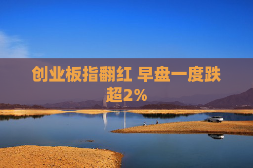 创业板指翻红 早盘一度跌超2%