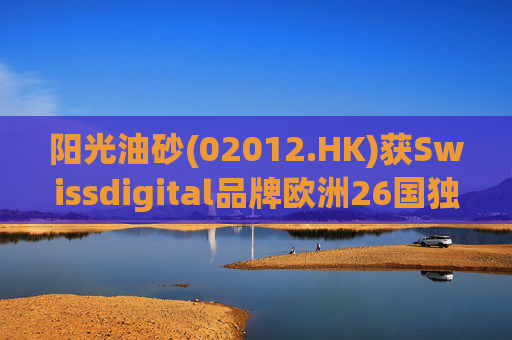 阳光油砂(02012.HK)获Swissdigital品牌欧洲26国独家授权