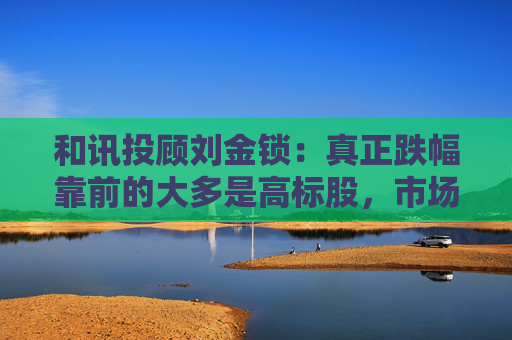 和讯投顾刘金锁:真正跌幅靠前的大多是高标股,市场随时可能展开反弹