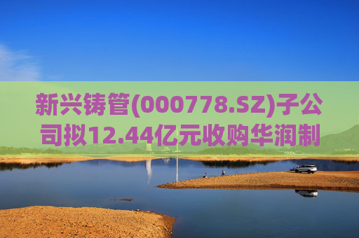 新兴铸管(000778.SZ)子公司拟12.44亿元收购华润制钢100%股权 加快优特钢转型