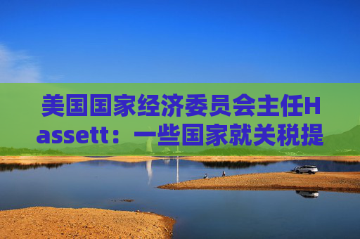 美国国家经济委员会主任Hassett：一些国家就关税提出“很棒”的协议