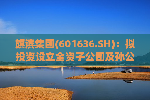 旗滨集团(601636.SH):拟投资设立全资子公司及孙公司