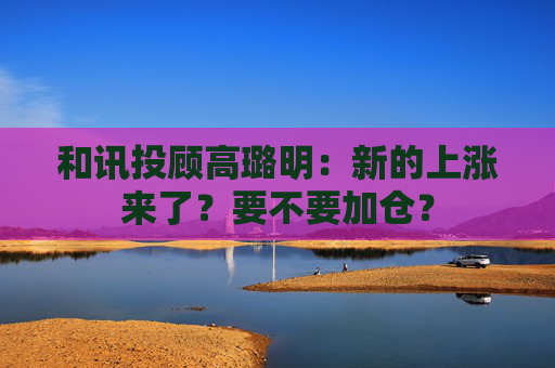 和讯投顾高璐明：新的上涨来了？要不要加仓？