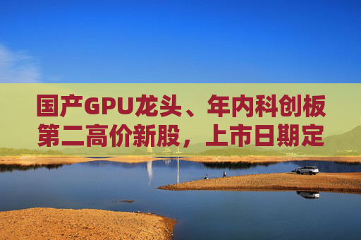 国产GPU龙头、年内科创板第二高价新股，上市日期定了→