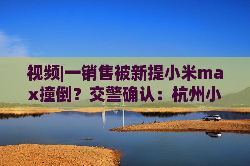 视频|一销售被新提小米max撞倒?交警确认:杭州小米交付中心发生车祸,当事人是否当场身亡不便透露